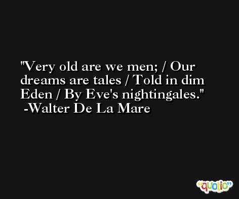 Very old are we men; / Our dreams are tales / Told in dim Eden / By Eve's nightingales. -Walter De La Mare