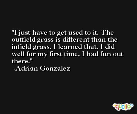 I just have to get used to it. The outfield grass is different than the infield grass. I learned that. I did well for my first time. I had fun out there. -Adrian Gonzalez