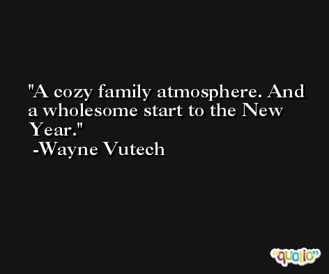 A cozy family atmosphere. And a wholesome start to the New Year. -Wayne Vutech