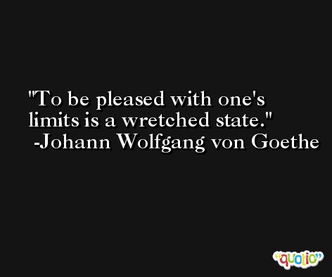 To be pleased with one's limits is a wretched state. -Johann Wolfgang von Goethe