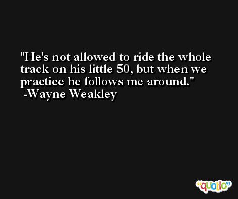 He's not allowed to ride the whole track on his little 50, but when we practice he follows me around. -Wayne Weakley