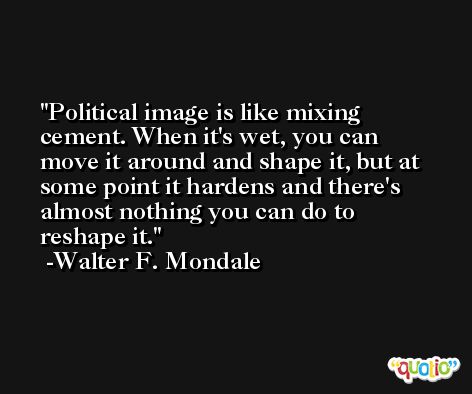 Political image is like mixing cement. When it's wet, you can move it around and shape it, but at some point it hardens and there's almost nothing you can do to reshape it. -Walter F. Mondale