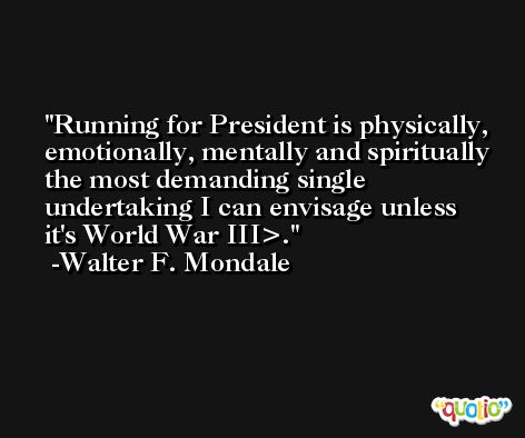 Running for President is physically, emotionally, mentally and spiritually the most demanding single undertaking I can envisage unless it's World War III>. -Walter F. Mondale