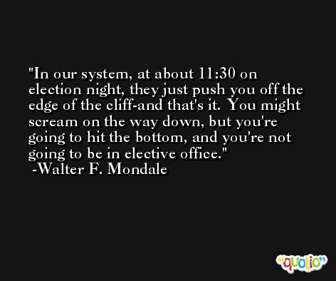 In our system, at about 11:30 on election night, they just push you off the edge of the cliff-and that's it. You might scream on the way down, but you're going to hit the bottom, and you're not going to be in elective office. -Walter F. Mondale