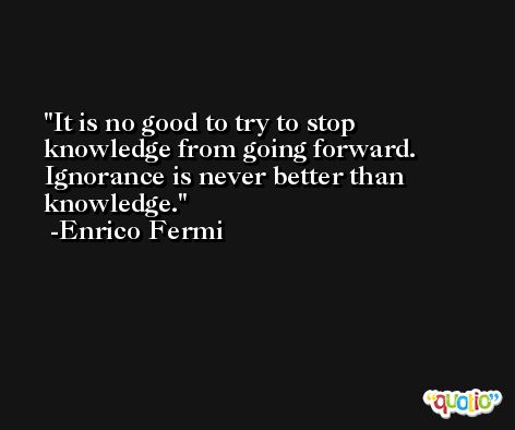 It is no good to try to stop knowledge from going forward. Ignorance is never better than knowledge. -Enrico Fermi