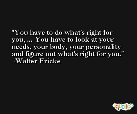 You have to do what's right for you, ... You have to look at your needs, your body, your personality and figure out what's right for you. -Walter Fricke