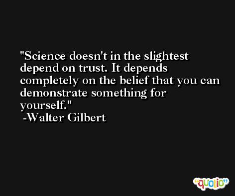 Science doesn't in the slightest depend on trust. It depends completely on the belief that you can demonstrate something for yourself. -Walter Gilbert
