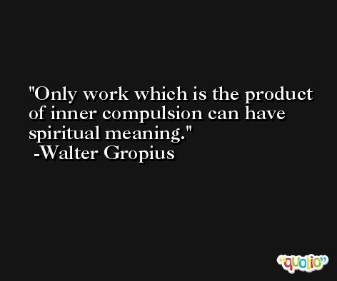 Only work which is the product of inner compulsion can have spiritual meaning. -Walter Gropius