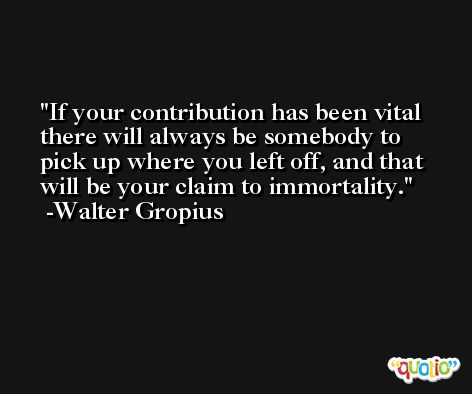 If your contribution has been vital there will always be somebody to pick up where you left off, and that will be your claim to immortality. -Walter Gropius