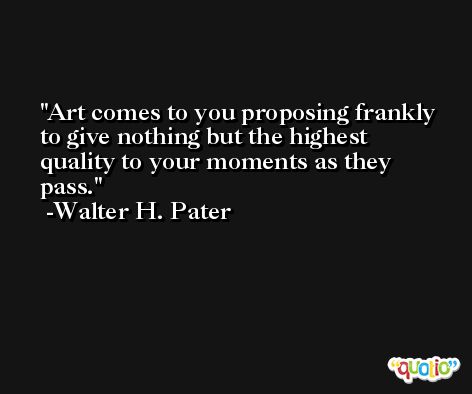 Art comes to you proposing frankly to give nothing but the highest quality to your moments as they pass. -Walter H. Pater
