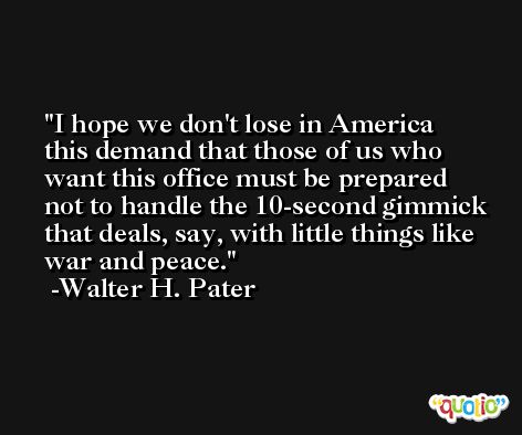 I hope we don't lose in America this demand that those of us who want this office must be prepared not to handle the 10-second gimmick that deals, say, with little things like war and peace. -Walter H. Pater