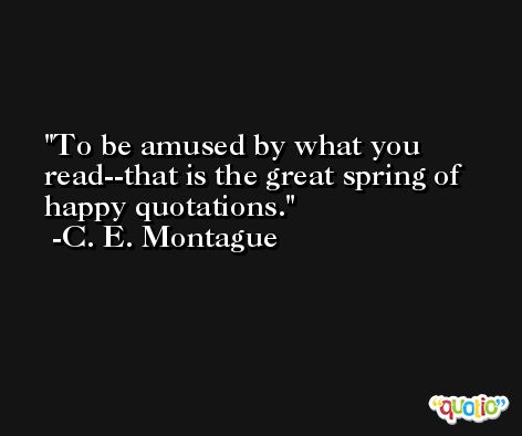 To be amused by what you read--that is the great spring of happy quotations. -C. E. Montague