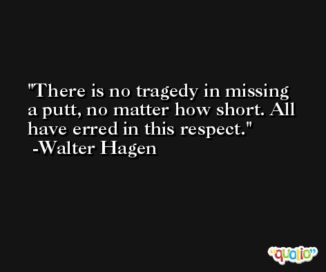 There is no tragedy in missing a putt, no matter how short. All have erred in this respect. -Walter Hagen