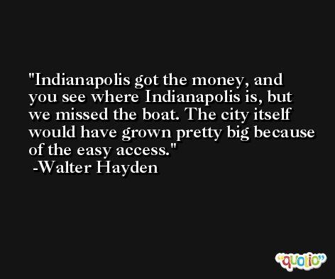 Indianapolis got the money, and you see where Indianapolis is, but we missed the boat. The city itself would have grown pretty big because of the easy access. -Walter Hayden