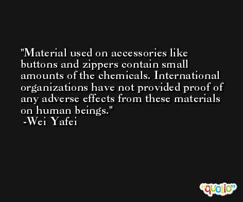 Material used on accessories like buttons and zippers contain small amounts of the chemicals. International organizations have not provided proof of any adverse effects from these materials on human beings. -Wei Yafei