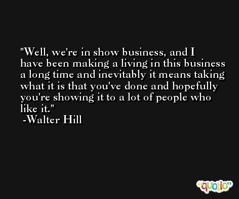 Well, we're in show business, and I have been making a living in this business a long time and inevitably it means taking what it is that you've done and hopefully you're showing it to a lot of people who like it. -Walter Hill