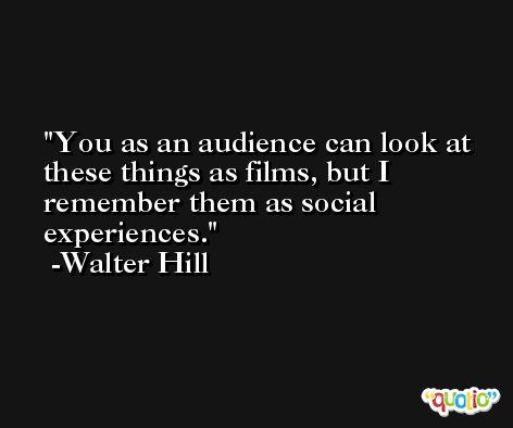 You as an audience can look at these things as films, but I remember them as social experiences. -Walter Hill