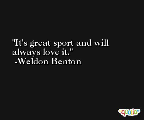 It's great sport and will always love it. -Weldon Benton