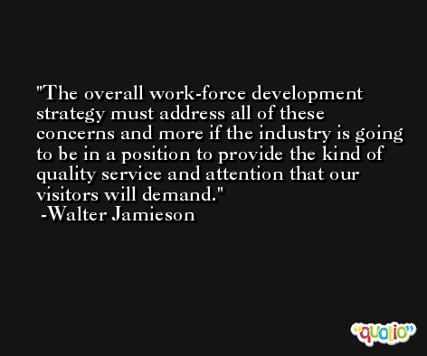 The overall work-force development strategy must address all of these concerns and more if the industry is going to be in a position to provide the kind of quality service and attention that our visitors will demand. -Walter Jamieson