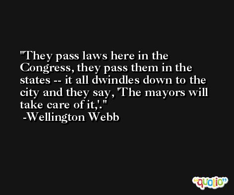 They pass laws here in the Congress, they pass them in the states -- it all dwindles down to the city and they say, 'The mayors will take care of it,'. -Wellington Webb