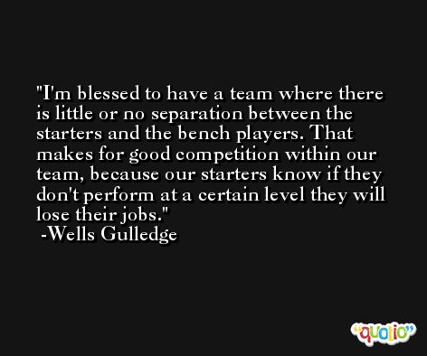 I'm blessed to have a team where there is little or no separation between the starters and the bench players. That makes for good competition within our team, because our starters know if they don't perform at a certain level they will lose their jobs. -Wells Gulledge