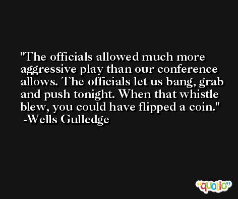 The officials allowed much more aggressive play than our conference allows. The officials let us bang, grab and push tonight. When that whistle blew, you could have flipped a coin. -Wells Gulledge