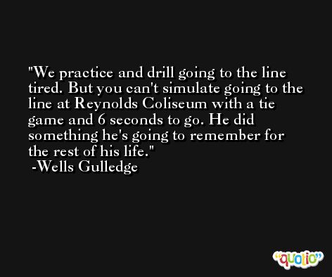 We practice and drill going to the line tired. But you can't simulate going to the line at Reynolds Coliseum with a tie game and 6 seconds to go. He did something he's going to remember for the rest of his life. -Wells Gulledge