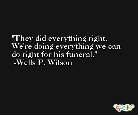 They did everything right. We're doing everything we can do right for his funeral. -Wells P. Wilson