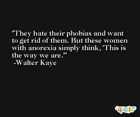 They hate their phobias and want to get rid of them. But these women with anorexia simply think, 'This is the way we are.' -Walter Kaye