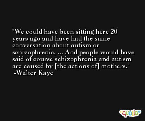 We could have been sitting here 20 years ago and have had the same conversation about autism or schizophrenia, ... And people would have said of course schizophrenia and autism are caused by [the actions of] mothers. -Walter Kaye