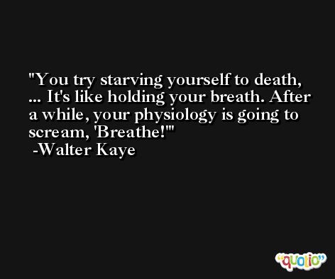 You try starving yourself to death, ... It's like holding your breath. After a while, your physiology is going to scream, 'Breathe!' -Walter Kaye