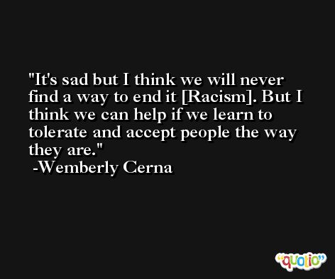 It's sad but I think we will never find a way to end it [Racism]. But I think we can help if we learn to tolerate and accept people the way they are. -Wemberly Cerna