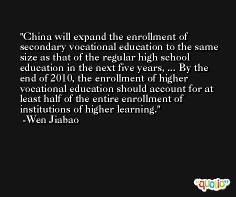 China will expand the enrollment of secondary vocational education to the same size as that of the regular high school education in the next five years, ... By the end of 2010, the enrollment of higher vocational education should account for at least half of the entire enrollment of institutions of higher learning. -Wen Jiabao