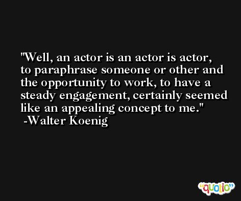 Well, an actor is an actor is actor, to paraphrase someone or other and the opportunity to work, to have a steady engagement, certainly seemed like an appealing concept to me. -Walter Koenig