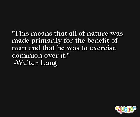 This means that all of nature was made primarily for the benefit of man and that he was to exercise dominion over it. -Walter Lang