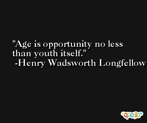 Age is opportunity no less than youth itself. -Henry Wadsworth Longfellow