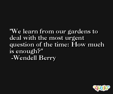 We learn from our gardens to deal with the most urgent question of the time: How much is enough? -Wendell Berry