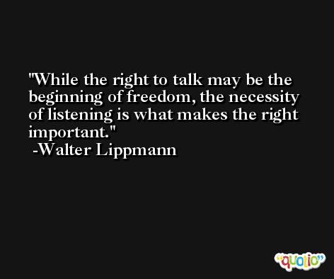 While the right to talk may be the beginning of freedom, the necessity of listening is what makes the right important. -Walter Lippmann