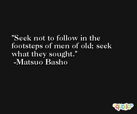 Seek not to follow in the footsteps of men of old; seek what they sought. -Matsuo Basho