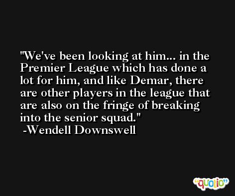 We've been looking at him... in the Premier League which has done a lot for him, and like Demar, there are other players in the league that are also on the fringe of breaking into the senior squad. -Wendell Downswell