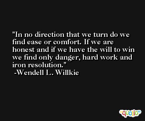 In no direction that we turn do we find ease or comfort. If we are honest and if we have the will to win we find only danger, hard work and iron resolution. -Wendell L. Willkie
