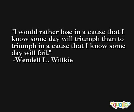 I would rather lose in a cause that I know some day will triumph than to triumph in a cause that I know some day will fail. -Wendell L. Willkie