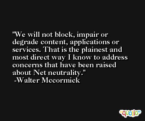 We will not block, impair or degrade content, applications or services. That is the plainest and most direct way I know to address concerns that have been raised about Net neutrality. -Walter Mccormick