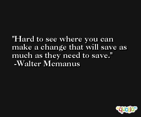 Hard to see where you can make a change that will save as much as they need to save. -Walter Mcmanus