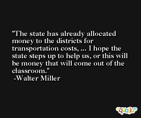 The state has already allocated money to the districts for transportation costs, ... I hope the state steps up to help us, or this will be money that will come out of the classroom. -Walter Miller