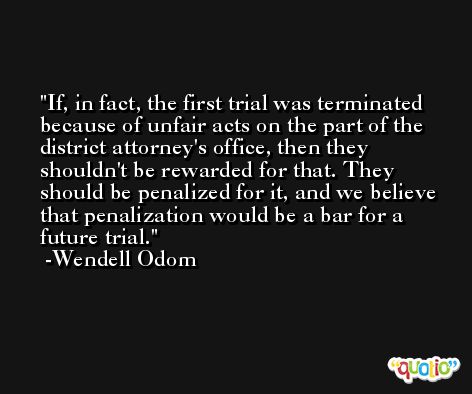 If, in fact, the first trial was terminated because of unfair acts on the part of the district attorney's office, then they shouldn't be rewarded for that. They should be penalized for it, and we believe that penalization would be a bar for a future trial. -Wendell Odom