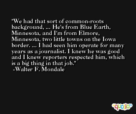 We had that sort of common-roots background, ... He's from Blue Earth, Minnesota, and I'm from Elmore, Minnesota, two little towns on the Iowa border. ... I had seen him operate for many years as a journalist. I knew he was good and I knew reporters respected him, which is a big thing in that job. -Walter F. Mondale