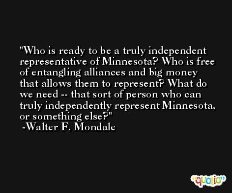 Who is ready to be a truly independent representative of Minnesota? Who is free of entangling alliances and big money that allows them to represent? What do we need -- that sort of person who can truly independently represent Minnesota, or something else? -Walter F. Mondale