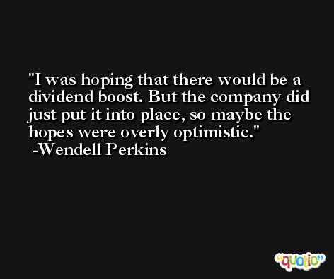 I was hoping that there would be a dividend boost. But the company did just put it into place, so maybe the hopes were overly optimistic. -Wendell Perkins
