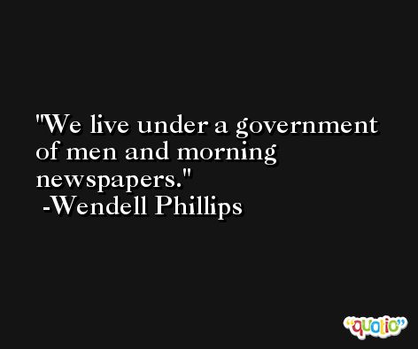 We live under a government of men and morning newspapers. -Wendell Phillips